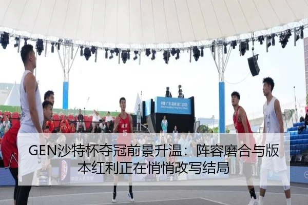 GEN沙特杯夺冠前景升温：阵容磨合与版本红利正在悄悄改写结局